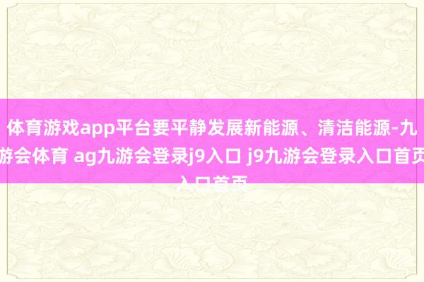 体育游戏app平台要平静发展新能源、清洁能源-九游会体育 ag九游会登录j9入口 j9九游会登录入口首页