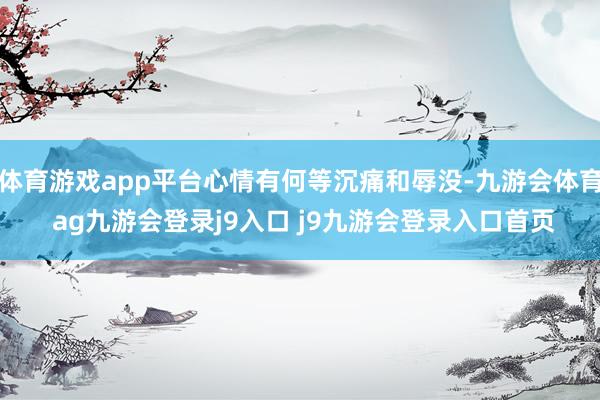 体育游戏app平台心情有何等沉痛和辱没-九游会体育 ag九游会登录j9入口 j9九游会登录入口首页