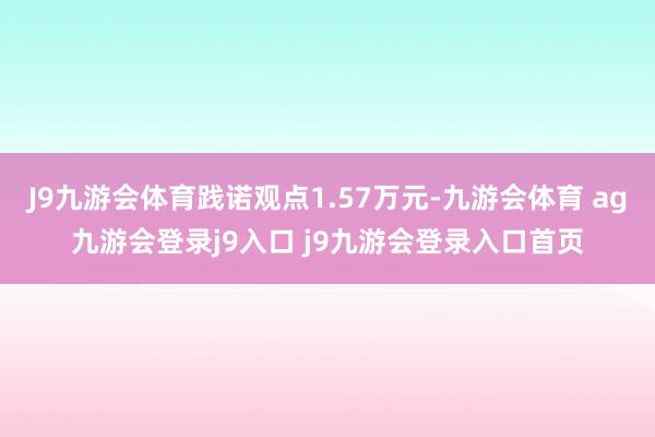 J9九游会体育践诺观点1.57万元-九游会体育 ag九游会登录j9入口 j9九游会登录入口首页