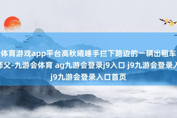 体育游戏app平台高秋曦唾手拦下路边的一辆出租车说：“师父-九游会体育 ag九游会登录j9入口 j9九游会登录入口首页