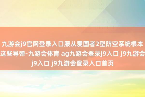 九游会j9官网登录入口服从爱国者2型防空系统根本莫得完全羁系这些导弹-九游会体育 ag九游会登录j9入口 j9九游会登录入口首页