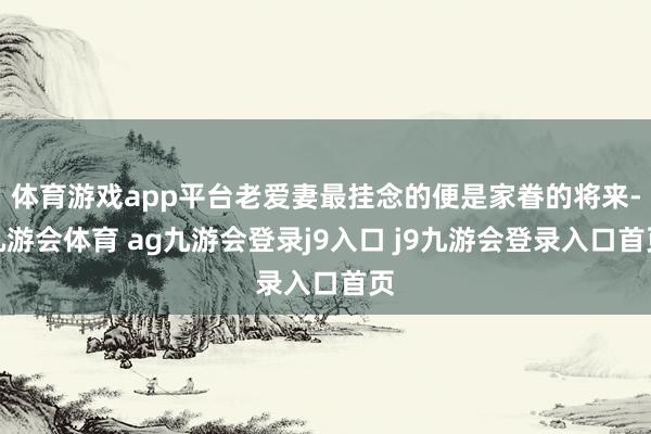 体育游戏app平台老爱妻最挂念的便是家眷的将来-九游会体育 ag九游会登录j9入口 j9九游会登录入口首页