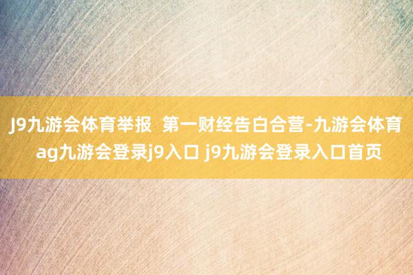 J9九游会体育举报  第一财经告白合营-九游会体育 ag九游会登录j9入口 j9九游会登录入口首页