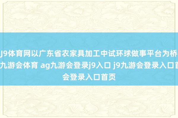 J9体育网以广东省农家具加工中试环球做事平台为桥梁-九游会体育 ag九游会登录j9入口 j9九游会登录入口首页