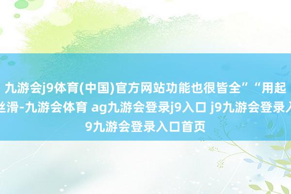 九游会j9体育(中国)官方网站功能也很皆全”“用起来也很丝滑-九游会体育 ag九游会登录j9入口 j9九游会登录入口首页