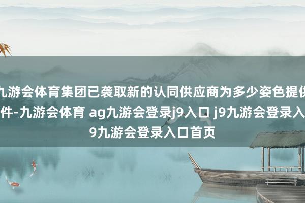九游会体育集团已袭取新的认同供应商为多少姿色提供建材部件-九游会体育 ag九游会登录j9入口 j9九游会登录入口首页