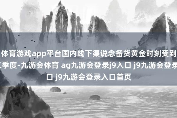 体育游戏app平台国内线下渠说念备货黄金时刻受到影响;②二季度-九游会体育 ag九游会登录j9入口 j9九游会登录入口首页