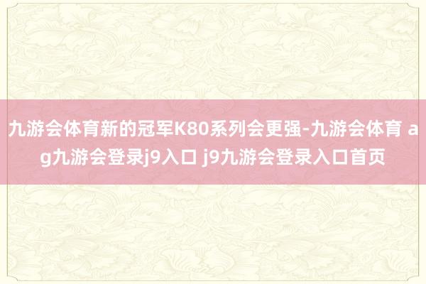九游会体育新的冠军K80系列会更强-九游会体育 ag九游会登录j9入口 j9九游会登录入口首页