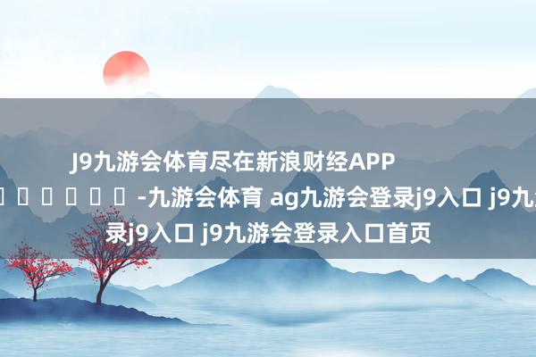 J9九游会体育尽在新浪财经APP            													-九游会体育 ag九游会登录j9入口 j9九游会登录入口首页