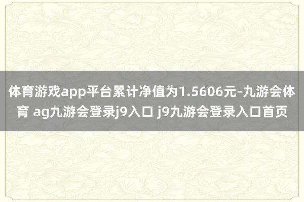 体育游戏app平台累计净值为1.5606元-九游会体育 ag九游会登录j9入口 j9九游会登录入口首页