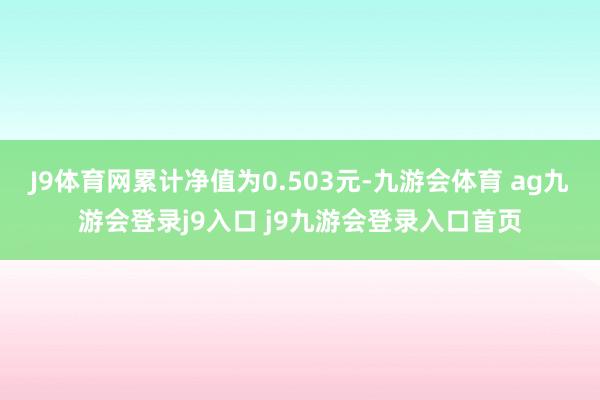 J9体育网累计净值为0.503元-九游会体育 ag九游会登录j9入口 j9九游会登录入口首页