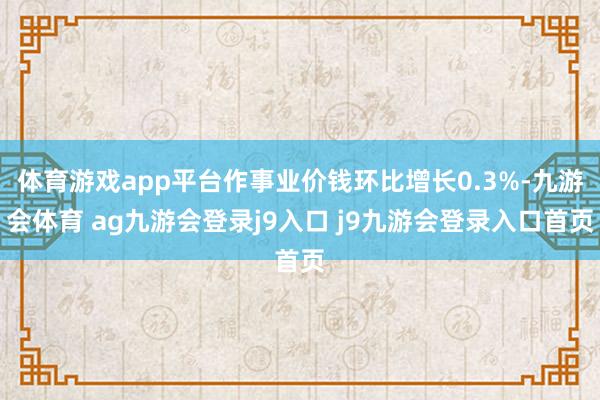 体育游戏app平台作事业价钱环比增长0.3%-九游会体育 ag九游会登录j9入口 j9九游会登录入口首页