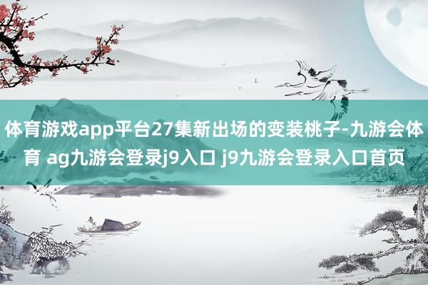 体育游戏app平台27集新出场的变装桃子-九游会体育 ag九游会登录j9入口 j9九游会登录入口首页