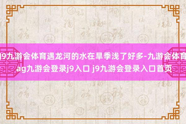 J9九游会体育遇龙河的水在旱季浅了好多-九游会体育 ag九游会登录j9入口 j9九游会登录入口首页