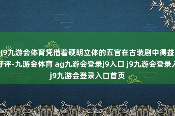 J9九游会体育凭借着硬朗立体的五官在古装剧中得益了不少好评-九游会体育 ag九游会登录j9入口 j9九游会登录入口首页