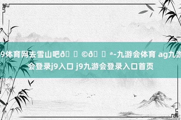 J9体育网去雪山吧𓅩𓅪-九游会体育 ag九游会登录j9入口 j9九游会登录入口首页