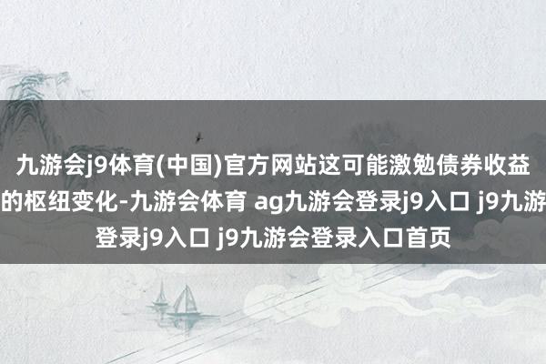 九游会j9体育(中国)官方网站这可能激勉债券收益率和投资者当作的枢纽变化-九游会体育 ag九游会登录j9入口 j9九游会登录入口首页