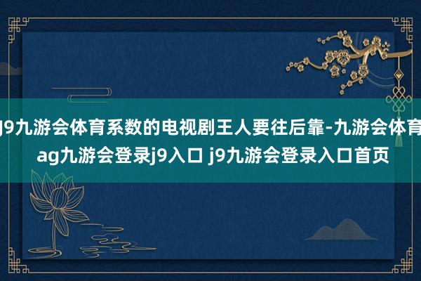J9九游会体育系数的电视剧王人要往后靠-九游会体育 ag九游会登录j9入口 j9九游会登录入口首页