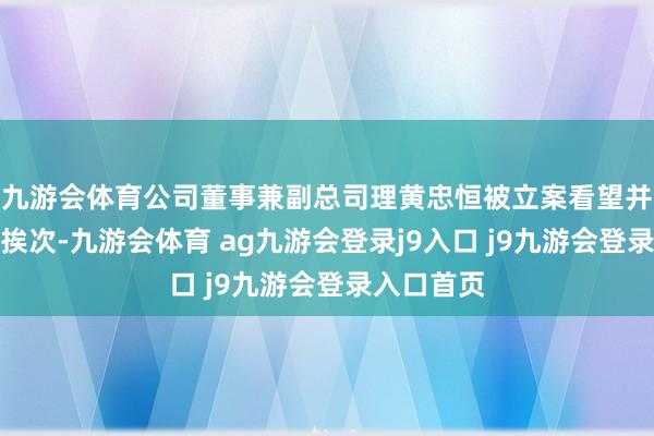 九游会体育公司董事兼副总司理黄忠恒被立案看望并履行留置挨次-九游会体育 ag九游会登录j9入口 j9九游会登录入口首页