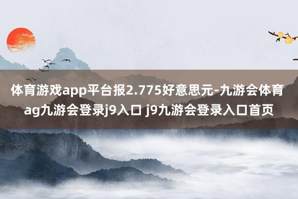 体育游戏app平台报2.775好意思元-九游会体育 ag九游会登录j9入口 j9九游会登录入口首页
