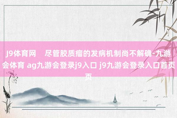 J9体育网    尽管胶质瘤的发病机制尚不解确-九游会体育 ag九游会登录j9入口 j9九游会登录入口首页