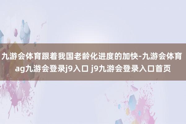 九游会体育跟着我国老龄化进度的加快-九游会体育 ag九游会登录j9入口 j9九游会登录入口首页
