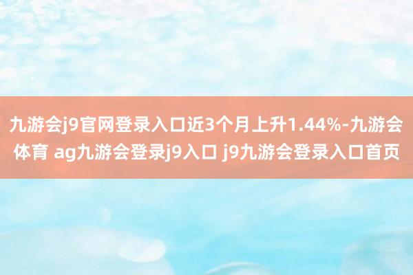 九游会j9官网登录入口近3个月上升1.44%-九游会体育 ag九游会登录j9入口 j9九游会登录入口首页