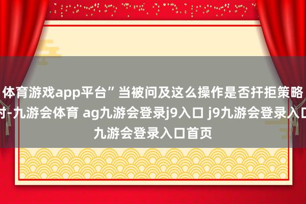 体育游戏app平台”当被问及这么操作是否扞拒策略初志时-九游会体育 ag九游会登录j9入口 j9九游会登录入口首页