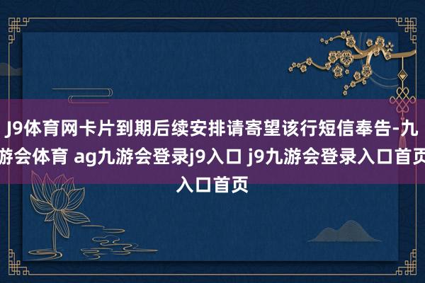 J9体育网卡片到期后续安排请寄望该行短信奉告-九游会体育 ag九游会登录j9入口 j9九游会登录入口首页