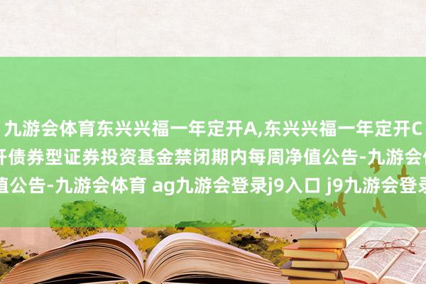 九游会体育东兴兴福一年定开A,东兴兴福一年定开C: 东兴兴福一年依期绽开债券型证券投资基金禁闭期内每周净值公告-九游会体育 ag九游会登录j9入口 j9九游会登录入口首页