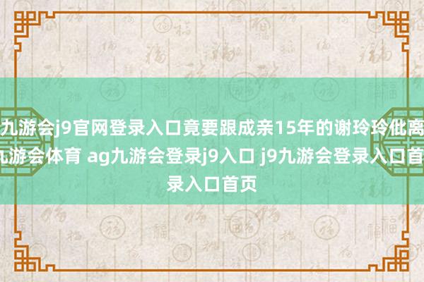 九游会j9官网登录入口竟要跟成亲15年的谢玲玲仳离-九游会体育 ag九游会登录j9入口 j9九游会登录入口首页