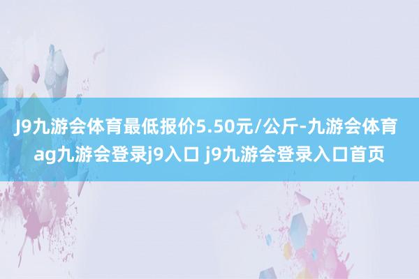 J9九游会体育最低报价5.50元/公斤-九游会体育 ag九游会登录j9入口 j9九游会登录入口首页