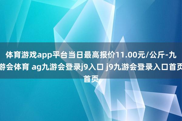 体育游戏app平台当日最高报价11.00元/公斤-九游会体育 ag九游会登录j9入口 j9九游会登录入口首页