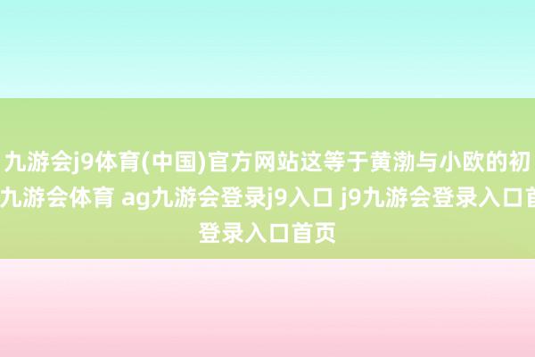 九游会j9体育(中国)官方网站这等于黄渤与小欧的初遇-九游会体育 ag九游会登录j9入口 j9九游会登录入口首页