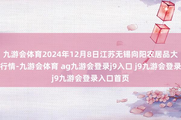 九游会体育2024年12月8日江苏无锡向阳农居品大市集价钱行情-九游会体育 ag九游会登录j9入口 j9九游会登录入口首页