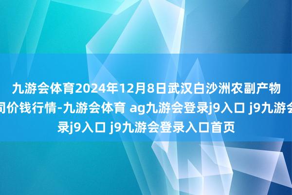 九游会体育2024年12月8日武汉白沙洲农副产物大商场有限公司价钱行情-九游会体育 ag九游会登录j9入口 j9九游会登录入口首页