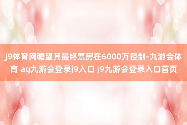 J9体育网瞻望其最终票房在6000万控制-九游会体育 ag九游会登录j9入口 j9九游会登录入口首页