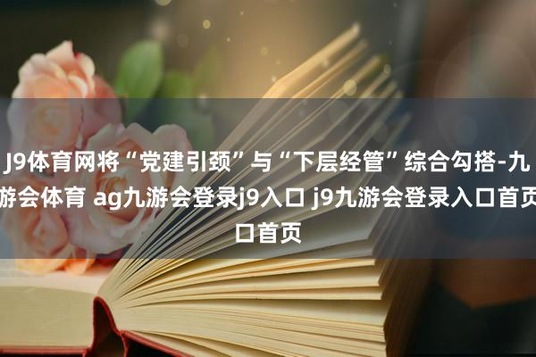 J9体育网将“党建引颈”与“下层经管”综合勾搭-九游会体育 ag九游会登录j9入口 j9九游会登录入口首页