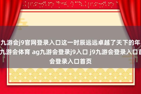 九游会j9官网登录入口这一时辰远远卓越了天下的年岁-九游会体育 ag九游会登录j9入口 j9九游会登录入口首页