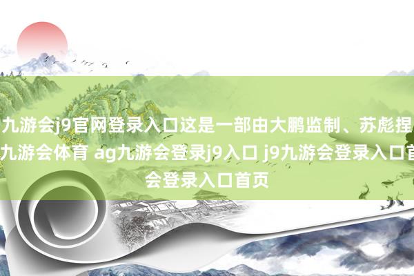 九游会j9官网登录入口这是一部由大鹏监制、苏彪捏导-九游会体育 ag九游会登录j9入口 j9九游会登录入口首页