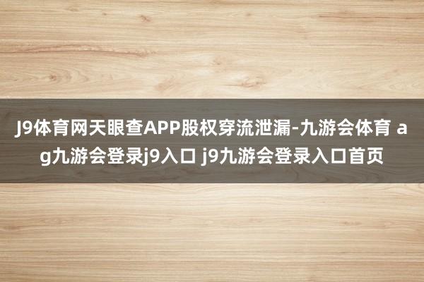 J9体育网天眼查APP股权穿流泄漏-九游会体育 ag九游会登录j9入口 j9九游会登录入口首页