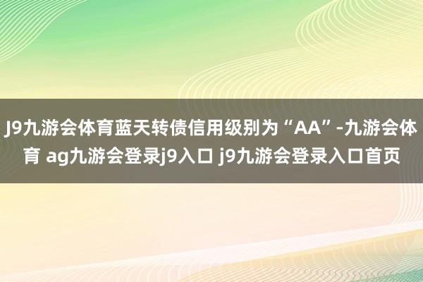 J9九游会体育蓝天转债信用级别为“AA”-九游会体育 ag九游会登录j9入口 j9九游会登录入口首页