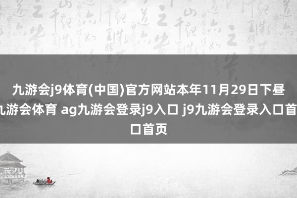 九游会j9体育(中国)官方网站　　本年11月29日下昼-九游会体育 ag九游会登录j9入口 j9九游会登录入口首页