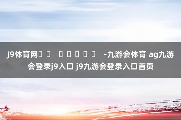J9体育网		  					  -九游会体育 ag九游会登录j9入口 j9九游会登录入口首页