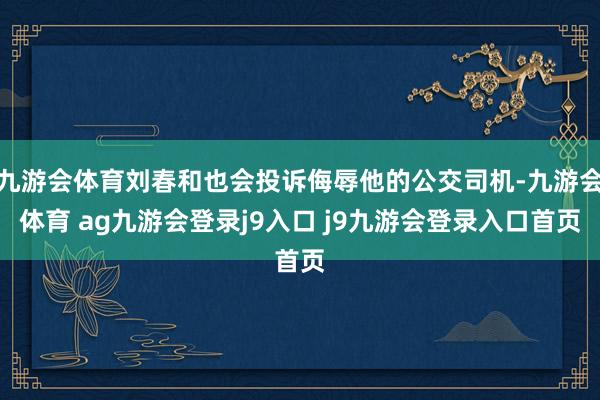 九游会体育刘春和也会投诉侮辱他的公交司机-九游会体育 ag九游会登录j9入口 j9九游会登录入口首页