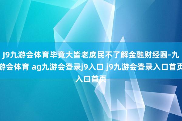 J9九游会体育毕竟大皆老庶民不了解金融财经圈-九游会体育 ag九游会登录j9入口 j9九游会登录入口首页