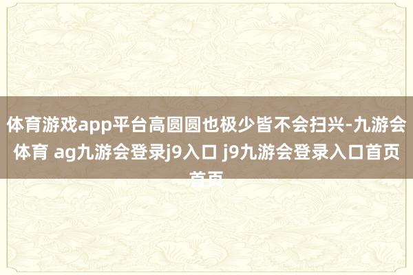 体育游戏app平台高圆圆也极少皆不会扫兴-九游会体育 ag九游会登录j9入口 j9九游会登录入口首页