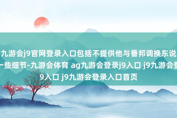九游会j9官网登录入口包括不提供他与番邦调换东说念主会晤的一些细节-九游会体育 ag九游会登录j9入口 j9九游会登录入口首页