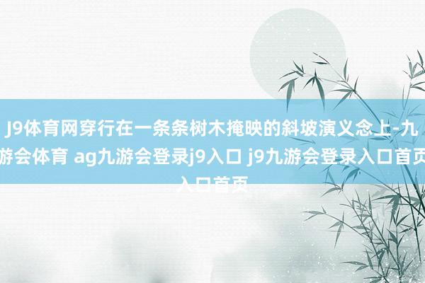 J9体育网穿行在一条条树木掩映的斜坡演义念上-九游会体育 ag九游会登录j9入口 j9九游会登录入口首页