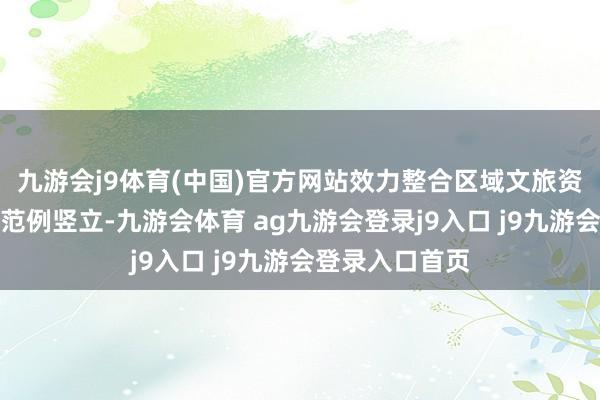 九游会j9体育(中国)官方网站效力整合区域文旅资源、擢升基础范例竖立-九游会体育 ag九游会登录j9入口 j9九游会登录入口首页